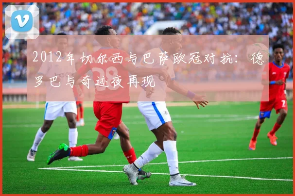 2012年切尔西与巴萨欧冠对抗：德罗巴与奇迹夜再现