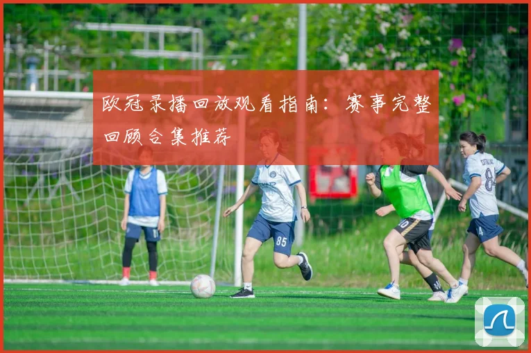 欧冠录播回放观看指南：赛事完整回顾合集推荐