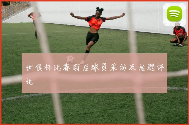 世俱杯比赛前后球员采访及话题评论